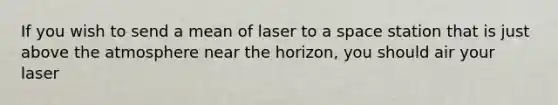 If you wish to send a mean of laser to a space station that is just above the atmosphere near the horizon, you should air your laser