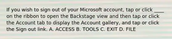 If you wish to sign out of your Microsoft account, tap or click ____ on the ribbon to open the Backstage view and then tap or click the Account tab to display the Account gallery, and tap or click the Sign out link. A. ACCESS B. TOOLS C. EXIT D. FILE