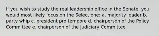 If you wish to study the real leadership office in the Senate, you would most likely focus on the Select one: a. majority leader b. party whip c. president pro tempore d. chairperson of the Policy Committee e. chairperson of the Judiciary Committee