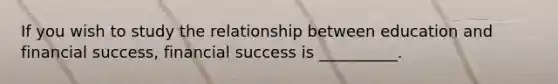 If you wish to study the relationship between education and financial success, financial success is __________.