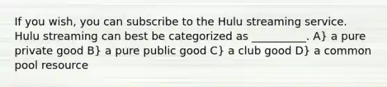 If you wish, you can subscribe to the Hulu streaming service. Hulu streaming can best be categorized as __________. A} a pure private good B} a pure public good C} a club good D} a common pool resource