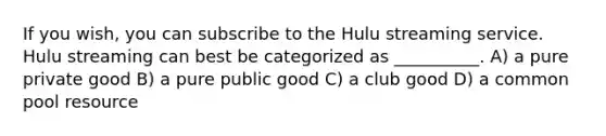 If you wish, you can subscribe to the Hulu streaming service. Hulu streaming can best be categorized as __________. A) a pure private good B) a pure public good C) a club good D) a common pool resource