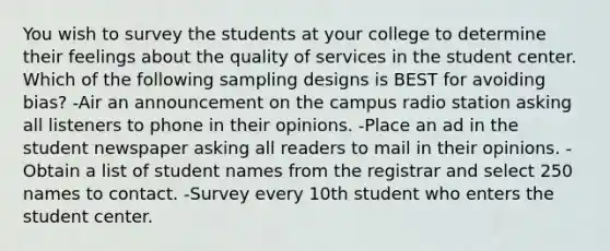 You wish to survey the students at your college to determine their feelings about the quality of services in the student center. Which of the following sampling designs is BEST for avoiding bias? -Air an announcement on the campus radio station asking all listeners to phone in their opinions. -Place an ad in the student newspaper asking all readers to mail in their opinions. -Obtain a list of student names from the registrar and select 250 names to contact. -Survey every 10th student who enters the student center.