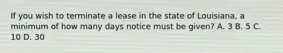 If you wish to terminate a lease in the state of Louisiana, a minimum of how many days notice must be given? A. 3 B. 5 C. 10 D. 30