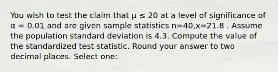 You wish to test the claim that μ ≤ 20 at a level of significance of α = 0.01 and are given sample statistics n=40,x=21.8 . Assume the population standard deviation is 4.3. Compute the value of the standardized test statistic. Round your answer to two decimal places. Select one: