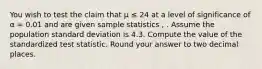 You wish to test the claim that μ ≤ 24 at a level of significance of α = 0.01 and are given sample statistics , . Assume the population standard deviation is 4.3. Compute the value of the standardized test statistic. Round your answer to two decimal places.