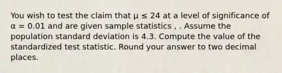 You wish to test the claim that μ ≤ 24 at a level of significance of α = 0.01 and are given sample statistics , . Assume the population standard deviation is 4.3. Compute the value of the standardized test statistic. Round your answer to two decimal places.