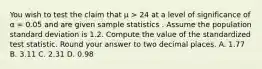 You wish to test the claim that μ > 24 at a level of significance of α = 0.05 and are given sample statistics . Assume the population standard deviation is 1.2. Compute the value of the standardized test statistic. Round your answer to two decimal places. A. 1.77 B. 3.11 C. 2.31 D. 0.98