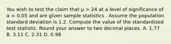 You wish to test the claim that μ > 24 at a level of significance of α = 0.05 and are given sample statistics . Assume the population standard deviation is 1.2. Compute the value of the standardized test statistic. Round your answer to two decimal places. A. 1.77 B. 3.11 C. 2.31 D. 0.98