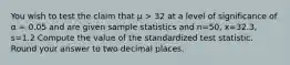 You wish to test the claim that μ > 32 at a level of significance of α = 0.05 and are given sample statistics and n=50, x=32.3, s=1.2 Compute the value of the standardized test statistic. Round your answer to two decimal places.