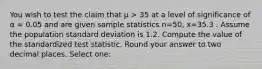 You wish to test the claim that μ > 35 at a level of significance of α = 0.05 and are given sample statistics n=50, x=35.3 . Assume the population standard deviation is 1.2. Compute the value of the standardized test statistic. Round your answer to two decimal places. Select one: