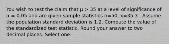 You wish to test the claim that μ > 35 at a level of significance of α = 0.05 and are given sample statistics n=50, x=35.3 . Assume the population standard deviation is 1.2. Compute the value of the standardized test statistic. Round your answer to two decimal places. Select one: