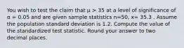 You wish to test the claim that μ > 35 at a level of significance of α = 0.05 and are given sample statistics n=50, x= 35.3 . Assume the population standard deviation is 1.2. Compute the value of the standardized test statistic. Round your answer to two decimal places.