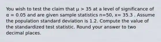 You wish to test the claim that μ > 35 at a level of significance of α = 0.05 and are given sample statistics n=50, x= 35.3 . Assume the population standard deviation is 1.2. Compute the value of the standardized test statistic. Round your answer to two decimal places.