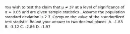 You wish to test the claim that μ ≠ 37 at a level of significance of α = 0.05 and are given sample statistics . Assume the population standard deviation is 2.7. Compute the value of the standardized test statistic. Round your answer to two decimal places. A. -1.83 B. -3.12 C. -2.86 D. -1.97