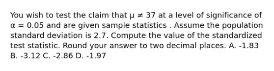 You wish to test the claim that μ ≠ 37 at a level of significance of α = 0.05 and are given sample statistics . Assume the population standard deviation is 2.7. Compute the value of the standardized test statistic. Round your answer to two decimal places. A. -1.83 B. -3.12 C. -2.86 D. -1.97