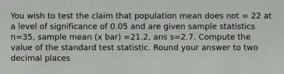 You wish to test the claim that population mean does not = 22 at a level of significance of 0.05 and are given sample statistics n=35, sample mean (x bar) =21.2, ans s=2.7. Compute the value of the standard test statistic. Round your answer to two decimal places