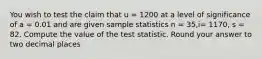 You wish to test the claim that u = 1200 at a level of significance of a = 0.01 and are given sample statistics n = 35,i= 1170, s = 82. Compute the value of the test statistic. Round your answer to two decimal places