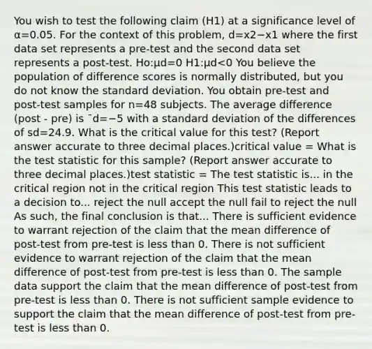 You wish to test the following claim (H1) at a significance level of α=0.05. For the context of this problem, d=x2−x1 where the first data set represents a pre-test and the second data set represents a post-test. Ho:μd=0 H1:μd<0 You believe the population of difference scores is normally distributed, but you do not know the standard deviation. You obtain pre-test and post-test samples for n=48 subjects. The average difference (post - pre) is ¯d=−5 with a standard deviation of the differences of sd=24.9. What is the critical value for this test? (Report answer accurate to three decimal places.)critical value = What is the test statistic for this sample? (Report answer accurate to three decimal places.)test statistic = The test statistic is... in the critical region not in the critical region This test statistic leads to a decision to... reject the null accept the null fail to reject the null As such, the final conclusion is that... There is sufficient evidence to warrant rejection of the claim that the mean difference of post-test from pre-test is less than 0. There is not sufficient evidence to warrant rejection of the claim that the mean difference of post-test from pre-test is less than 0. The sample data support the claim that the mean difference of post-test from pre-test is less than 0. There is not sufficient sample evidence to support the claim that the mean difference of post-test from pre-test is less than 0.