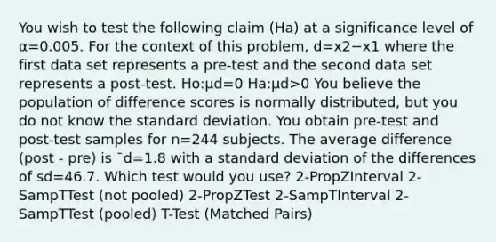 You wish to test the following claim (Ha) at a significance level of α=0.005. For the context of this problem, d=x2−x1 where the first data set represents a pre-test and the second data set represents a post-test. Ho:μd=0 Ha:μd>0 You believe the population of difference scores is normally distributed, but you do not know the standard deviation. You obtain pre-test and post-test samples for n=244 subjects. The average difference (post - pre) is ¯d=1.8 with a standard deviation of the differences of sd=46.7. Which test would you use? 2-PropZInterval 2-SampTTest (not pooled) 2-PropZTest 2-SampTInterval 2-SampTTest (pooled) T-Test (Matched Pairs)