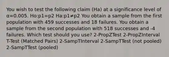 You wish to test the following claim (Ha) at a significance level of α=0.005. Ho:p1=p2 Ha:p1≠p2 You obtain a sample from the first population with 459 successes and 18 failures. You obtain a sample from the second population with 518 successes and -4 failures. Which test should you use? 2-PropZTest 2-PropZInterval T-Test (Matched Pairs) 2-SampTInterval 2-SampTTest (not pooled) 2-SampTTest (pooled)