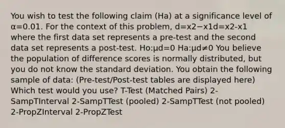 You wish to test the following claim (Ha) at a significance level of α=0.01. For the context of this problem, d=x2−x1d=x2-x1 where the first data set represents a pre-test and the second data set represents a post-test. Ho:μd=0 Ha:μd≠0 You believe the population of difference scores is normally distributed, but you do not know the standard deviation. You obtain the following sample of data: (Pre-test/Post-test tables are displayed here) Which test would you use? T-Test (Matched Pairs) 2-SampTInterval 2-SampTTest (pooled) 2-SampTTest (not pooled) 2-PropZInterval 2-PropZTest