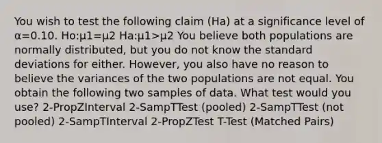 You wish to test the following claim (Ha) at a significance level of α=0.10. Ho:μ1=μ2 Ha:μ1>μ2 You believe both populations are normally distributed, but you do not know the <a href='https://www.questionai.com/knowledge/kqGUr1Cldy-standard-deviation' class='anchor-knowledge'>standard deviation</a>s for either. However, you also have no reason to believe the variances of the two populations are not equal. You obtain the following two samples of data. What test would you use? 2-PropZInterval 2-SampTTest (pooled) 2-SampTTest (not pooled) 2-SampTInterval 2-PropZTest T-Test (Matched Pairs)