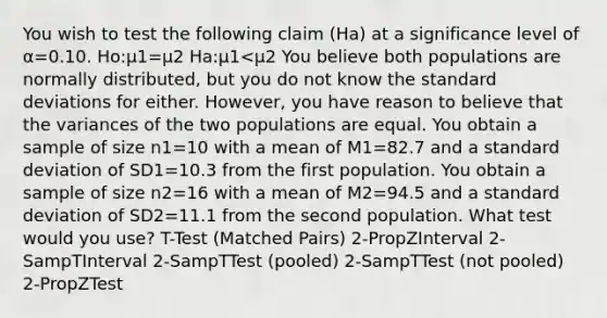 You wish to test the following claim (Ha) at a significance level of α=0.10. Ho:μ1=μ2 Ha:μ1<μ2 You believe both populations are normally distributed, but you do not know the <a href='https://www.questionai.com/knowledge/kqGUr1Cldy-standard-deviation' class='anchor-knowledge'>standard deviation</a>s for either. However, you have reason to believe that the variances of the two populations are equal. You obtain a sample of size n1=10 with a mean of M1=82.7 and a standard deviation of SD1=10.3 from the first population. You obtain a sample of size n2=16 with a mean of M2=94.5 and a standard deviation of SD2=11.1 from the second population. What test would you use? T-Test (Matched Pairs) 2-PropZInterval 2-SampTInterval 2-SampTTest (pooled) 2-SampTTest (not pooled) 2-PropZTest