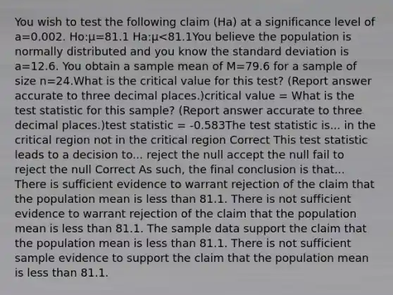 You wish to test the following claim (Ha) at a significance level of a=0.002. Ho:μ=81.1 Ha:μ<81.1You believe the population is normally distributed and you know the standard deviation is a=12.6. You obtain a sample mean of M=79.6 for a sample of size n=24.What is the critical value for this test? (Report answer accurate to three decimal places.)critical value = What is the test statistic for this sample? (Report answer accurate to three decimal places.)test statistic = -0.583The test statistic is... in the critical region not in the critical region Correct This test statistic leads to a decision to... reject the null accept the null fail to reject the null Correct As such, the final conclusion is that... There is sufficient evidence to warrant rejection of the claim that the population mean is less than 81.1. There is not sufficient evidence to warrant rejection of the claim that the population mean is less than 81.1. The sample data support the claim that the population mean is less than 81.1. There is not sufficient sample evidence to support the claim that the population mean is less than 81.1.