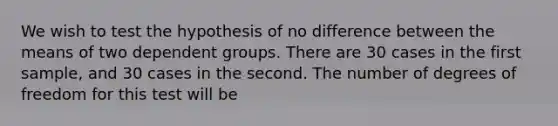 We wish to test the hypothesis of no difference between the means of two dependent groups. There are 30 cases in the first sample, and 30 cases in the second. The number of degrees of freedom for this test will be