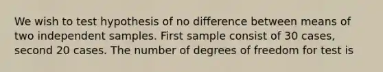 We wish to test hypothesis of no difference between means of two independent samples. First sample consist of 30 cases, second 20 cases. The number of degrees of freedom for test is