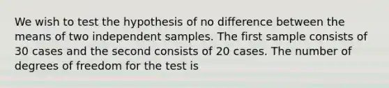 We wish to test the hypothesis of no difference between the means of two independent samples. The first sample consists of 30 cases and the second consists of 20 cases. The number of degrees of freedom for the test is