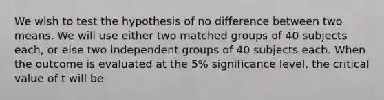 We wish to test the hypothesis of no difference between two means. We will use either two matched groups of 40 subjects each, or else two independent groups of 40 subjects each. When the outcome is evaluated at the 5% significance level, the critical value of t will be