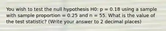 You wish to test the null hypothesis H0: p = 0.18 using a sample with sample proportion = 0.25 and n = 55. What is the value of the test statistic? (Write your answer to 2 decimal places)