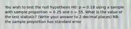 You wish to test the null hypothesis H0: p = 0.18 using a sample with sample proportion = 0.25 and n = 55. What is the value of the test statistic? (Write your answer to 2 decimal places) NB: the sample proportion has standard error