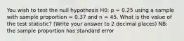 You wish to test the null hypothesis H0: p = 0.25 using a sample with sample proportion = 0.37 and n = 45. What is the value of the test statistic? (Write your answer to 2 decimal places) NB: the sample proportion has standard error