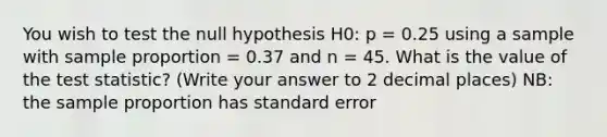 You wish to test the null hypothesis H0: p = 0.25 using a sample with sample proportion = 0.37 and n = 45. What is the value of the test statistic? (Write your answer to 2 decimal places) NB: the sample proportion has standard error