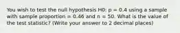 You wish to test the null hypothesis H0: p = 0.4 using a sample with sample proportion = 0.46 and n = 50. What is the value of the test statistic? (Write your answer to 2 decimal places)