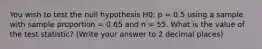 You wish to test the null hypothesis H0: p = 0.5 using a sample with sample proportion = 0.65 and n = 55. What is the value of the test statistic? (Write your answer to 2 decimal places)