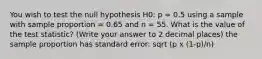 You wish to test the null hypothesis H0: p = 0.5 using a sample with sample proportion = 0.65 and n = 55. What is the value of the test statistic? (Write your answer to 2 decimal places) the sample proportion has standard error: sqrt (p x (1-p)/n)