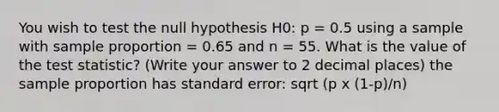 You wish to test the null hypothesis H0: p = 0.5 using a sample with sample proportion = 0.65 and n = 55. What is the value of the test statistic? (Write your answer to 2 decimal places) the sample proportion has standard error: sqrt (p x (1-p)/n)