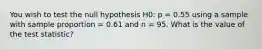 You wish to test the null hypothesis H0: p = 0.55 using a sample with sample proportion = 0.61 and n = 95. What is the value of the test statistic?