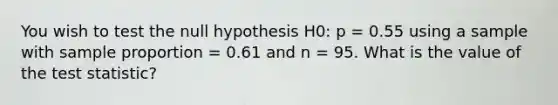 You wish to test the null hypothesis H0: p = 0.55 using a sample with sample proportion = 0.61 and n = 95. What is the value of the test statistic?