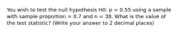 You wish to test the null hypothesis H0: p = 0.55 using a sample with sample proportion = 0.7 and n = 38. What is the value of the test statistic? (Write your answer to 2 decimal places)