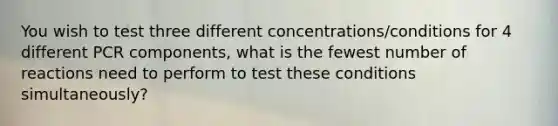 You wish to test three different concentrations/conditions for 4 different PCR components, what is the fewest number of reactions need to perform to test these conditions simultaneously?