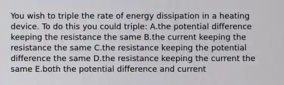 You wish to triple the rate of energy dissipation in a heating device. To do this you could triple: A.the potential difference keeping the resistance the same B.the current keeping the resistance the same C.the resistance keeping the potential difference the same D.the resistance keeping the current the same E.both the potential difference and current