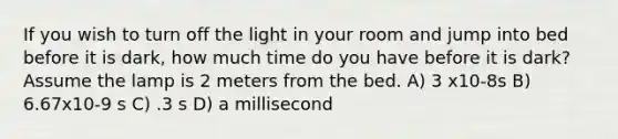 If you wish to turn off the light in your room and jump into bed before it is dark, how much time do you have before it is dark? Assume the lamp is 2 meters from the bed. A) 3 x10-8s B) 6.67x10-9 s C) .3 s D) a millisecond