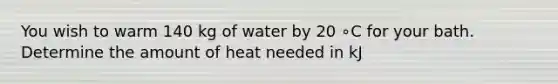 You wish to warm 140 kg of water by 20 ∘C for your bath. Determine the amount of heat needed in kJ