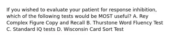 If you wished to evaluate your patient for response inhibition, which of the following tests would be MOST useful? A. Rey Complex Figure Copy and Recall B. Thurstone Word Fluency Test C. Standard IQ tests D. Wisconsin Card Sort Test