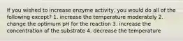 If you wished to increase enzyme activity, you would do all of the following except? 1. increase the temperature moderately 2. change the optimum pH for the reaction 3. increase the concentration of the substrate 4. decrease the temperature